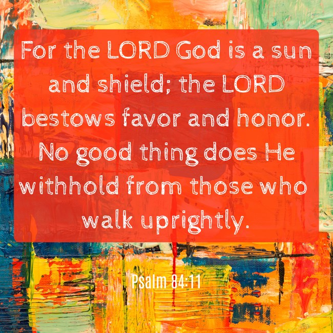 For the LORD God is a sun and shield; the LORD bestows favor and honor. No good thing does He withhold from those who walk uprightly. - Psalm 84:11