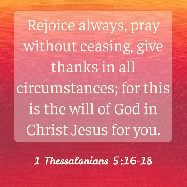 Rejoice always, pray without ceasing, give thanks in all circumstances; for this is the will of God in Christ Jesus for you. - 1 Thessalonians 5:16-18