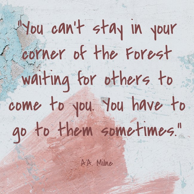 You can’t stay in your corner of the Forest waiting for others to come to you. You have to go to them sometimes. - A.A. Milne