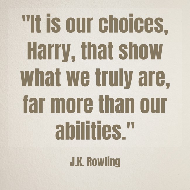 It is our choices, Harry, that show what we truly are, far more than our abilities. - J.K. Rowling