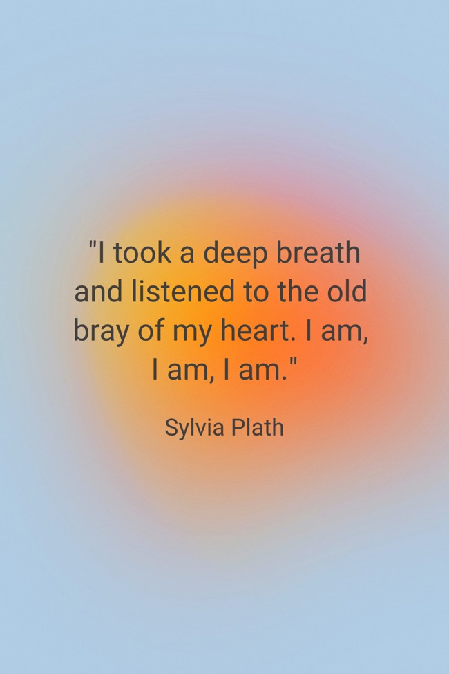 I took a deep breath and listened to the old bray of my heart. I am, I am, I am. - Sylvia Plath