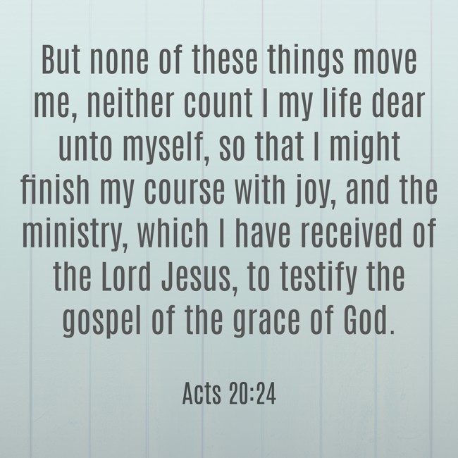 But none of these things move me, neither count I my life dear unto myself, so that I might finish my course with joy, and the ministry, which I have received of the Lord Jesus, to testify the gospel of the grace of God. - Acts 20:24