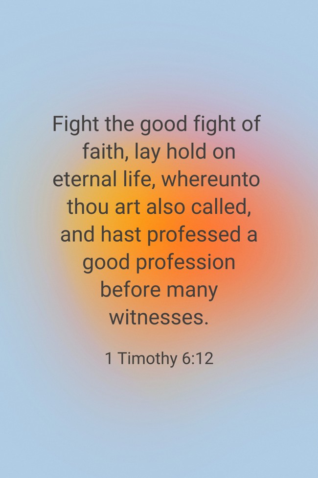 Fight the good fight of faith, lay hold on eternal life, whereunto thou art also called, and hast professed a good profession before many witnesses. - 1 Timothy 6:12