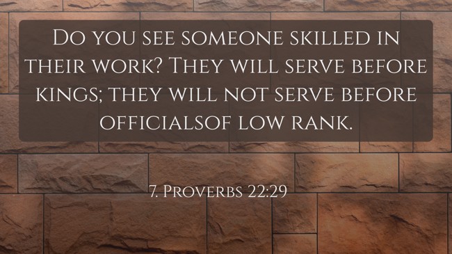 Do you see someone skilled in their work? They will serve before kings; they will not serve before officialsof low rank. - 7. Proverbs 22:29
