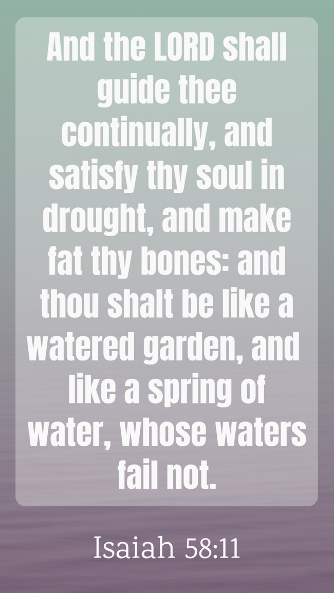And the LORD shall guide thee continually, and satisfy thy soul in drought, and make fat thy bones: and thou shalt be like a watered garden, and like a spring of water, whose waters fail not. - Isaiah 58:11
