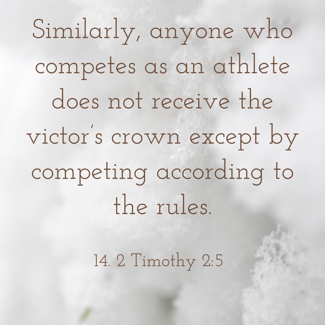 Similarly, anyone who competes as an athlete does not receive the victor’s crown except by competing according to the rules. - 14. 2 Timothy 2:5