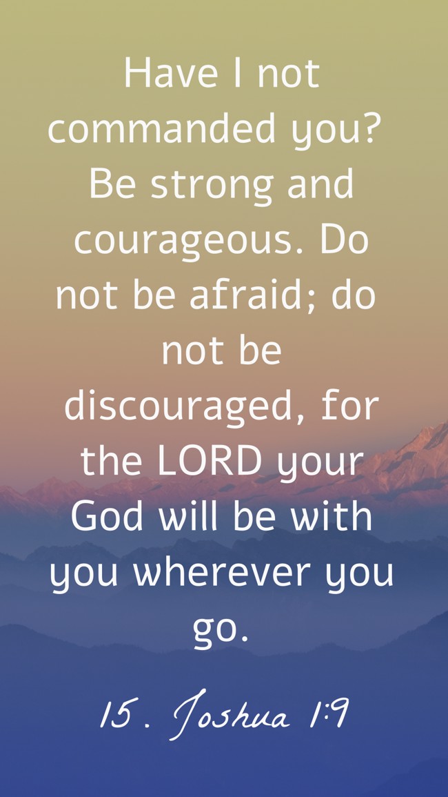 Have I not commanded you? Be strong and courageous. Do not be afraid; do not be discouraged, for the LORD your God will be with you wherever you go. - 15. Joshua 1:9