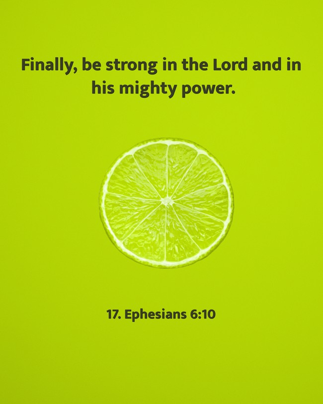 Finally, be strong in the Lord and in his mighty power. - 17. Ephesians 6:10