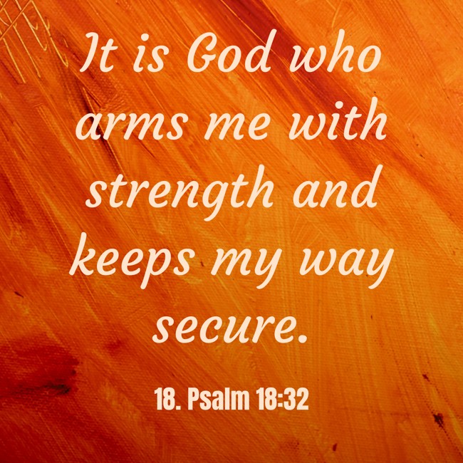 It is God who arms me with strength and keeps my way secure. - 18. Psalm 18:32