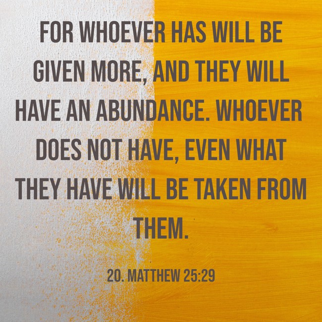 For whoever has will be given more, and they will have an abundance. Whoever does not have, even what they have will be taken from them. - 20. Matthew 25:29