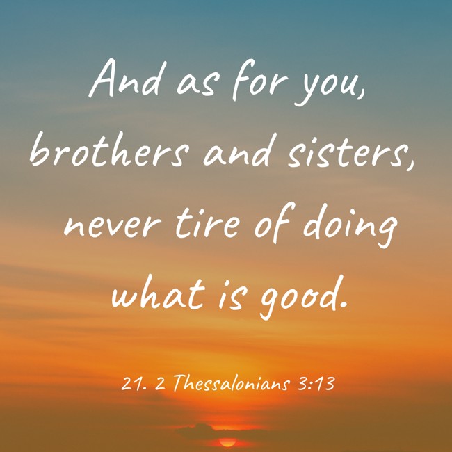 And as for you, brothers and sisters, never tire of doing what is good. - 21. 2 Thessalonians 3:13