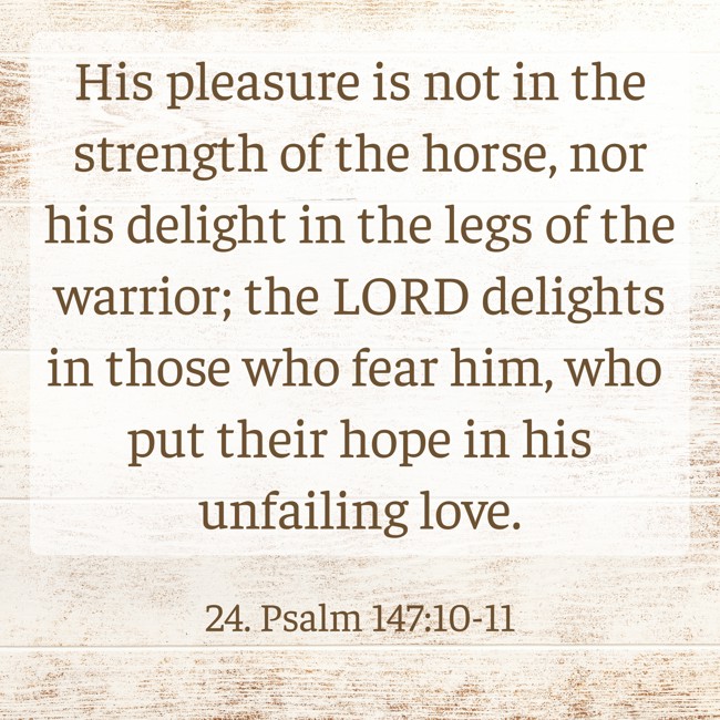 His pleasure is not in the strength of the horse, nor his delight in the legs of the warrior; the LORD delights in those who fear him, who put their hope in his unfailing love. - 24. Psalm 147:10-11