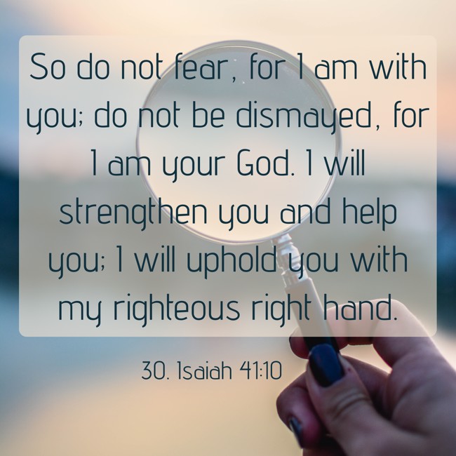 So do not fear, for I am with you; do not be dismayed, for I am your God. I will strengthen you and help you; I will uphold you with my righteous right hand. - 30. Isaiah 41:10