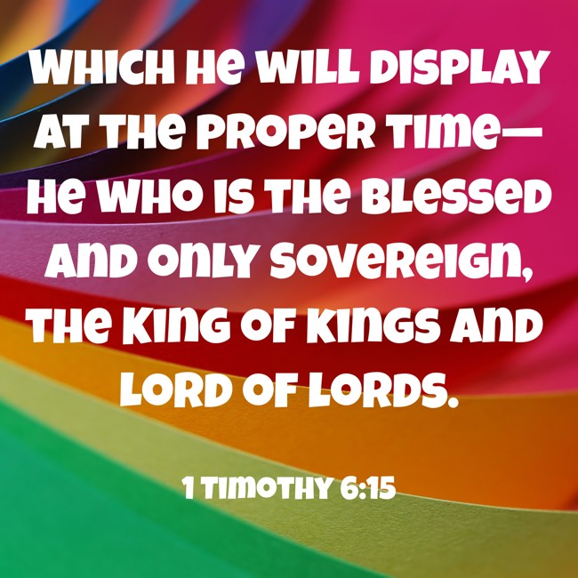 Which he will display at the proper time—he who is the blessed and only Sovereign, the King of kings and Lord of lords. - 1 Timothy 6:15