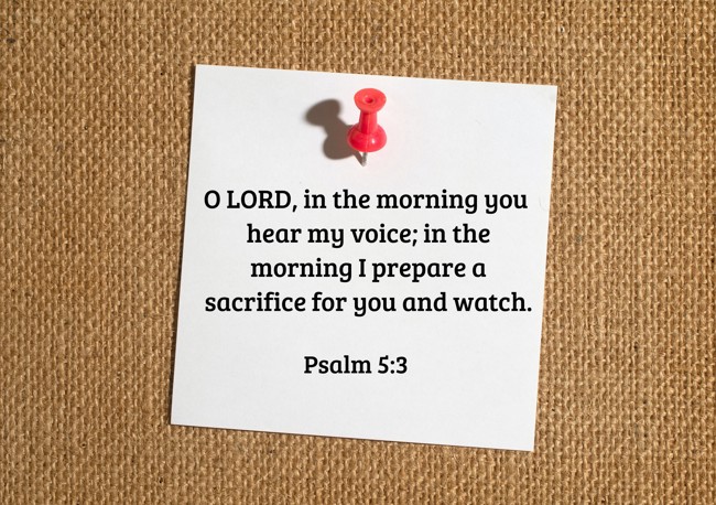 O LORD, in the morning you hear my voice; in the morning I prepare a sacrifice for you and watch. - Psalm 5:3