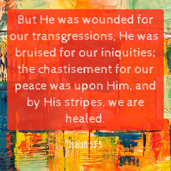 But He was wounded for our transgressions, He was bruised for our iniquities; the chastisement for our peace was upon Him, and by His stripes, we are healed. - Isaiah 53:5