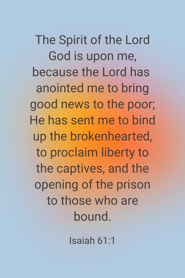 The Spirit of the Lord God is upon me, because the Lord has anointed me to bring good news to the poor; He has sent me to bind up the brokenhearted, to proclaim liberty to the captives, and the opening of the prison to those who are bound. - Isaiah 61:1