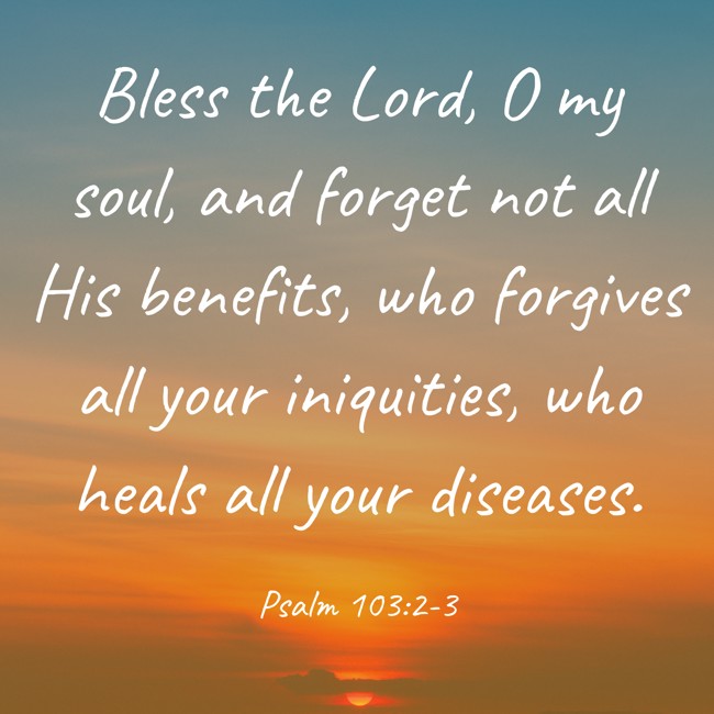 Bless the Lord, O my soul, and forget not all His benefits, who forgives all your iniquities, who heals all your diseases. - Psalm 103:2-3