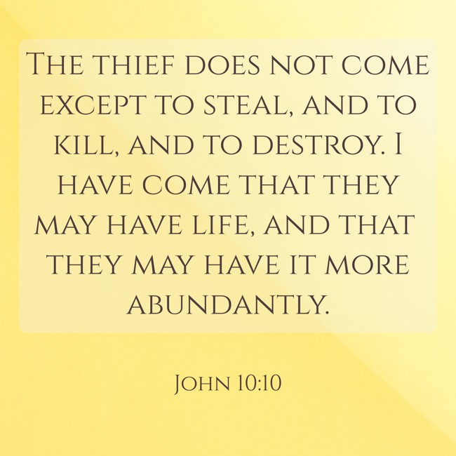 The thief does not come except to steal, and to kill, and to destroy. I have come that they may have life, and that they may have it more abundantly. - John 10:10