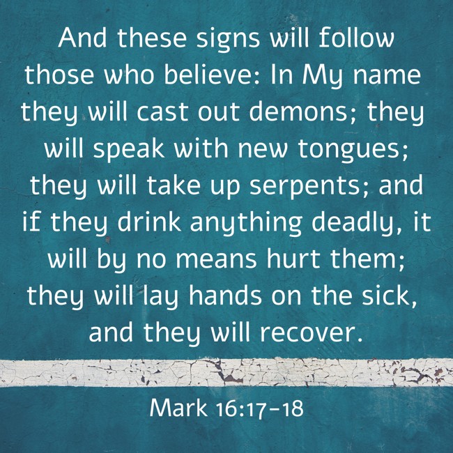 And these signs will follow those who believe: In My name they will cast out demons; they will speak with new tongues; they will take up serpents; and if they drink anything deadly, it will by no means hurt them; they will lay hands on the sick, and they will recover. - Mark 16:17-18