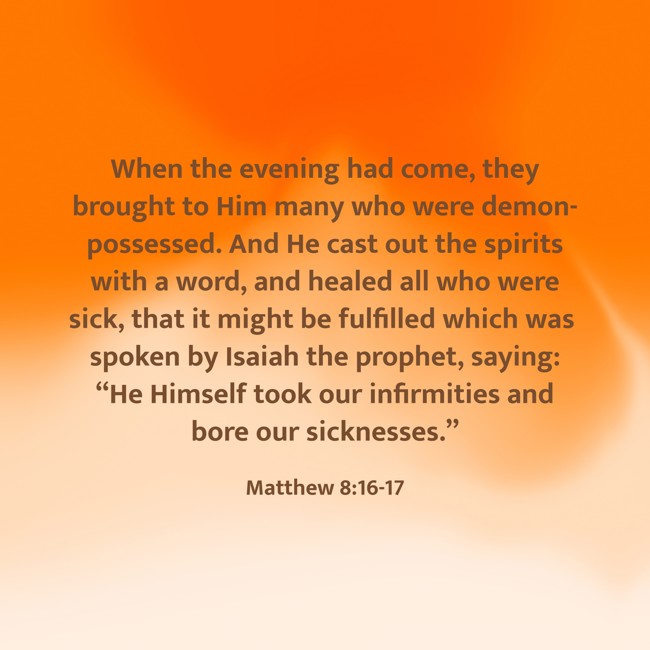 When the evening had come, they brought to Him many who were demon-possessed. And He cast out the spirits with a word, and healed all who were sick, that it might be fulfilled which was spoken by Isaiah the prophet, saying: “He Himself took our infirmities and bore our sicknesses.” - Matthew 8:16-17