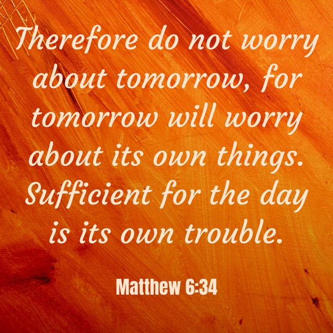 Therefore do not worry about tomorrow, for tomorrow will worry about its own things. Sufficient for the day is its own trouble. - Matthew 6:34