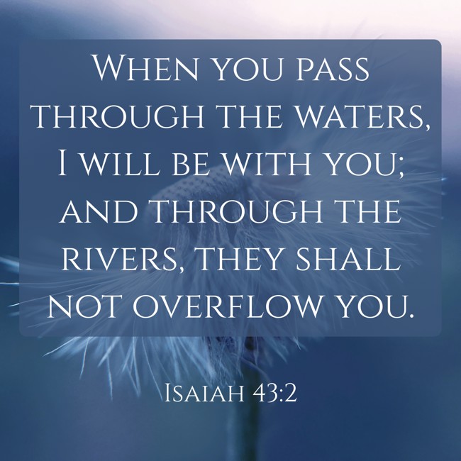 When you pass through the waters, I will be with you; and through the rivers, they shall not overflow you. - Isaiah 43:2