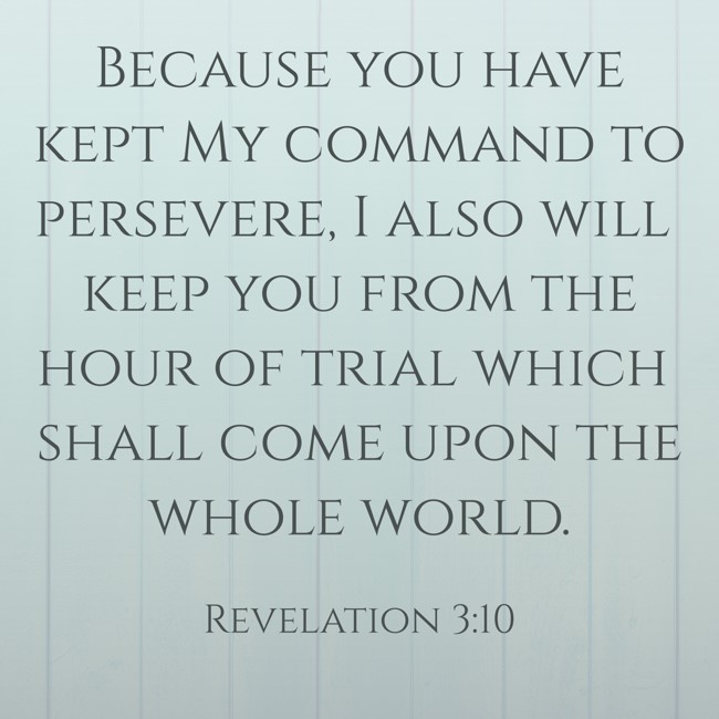 Because you have kept My command to persevere, I also will keep you from the hour of trial which shall come upon the whole world. - Revelation 3:10