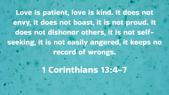 Love is patient, love is kind. It does not envy, it does not boast, it is not proud. It does not dishonor others, it is not self-seeking, it is not easily angered, it keeps no record of wrongs. - 1 Corinthians 13:4-7