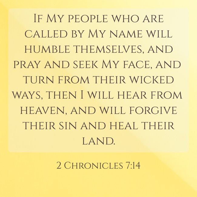 If My people who are called by My name will humble themselves, and pray and seek My face, and turn from their wicked ways, then I will hear from heaven, and will forgive their sin and heal their land. - 2 Chronicles 7:14