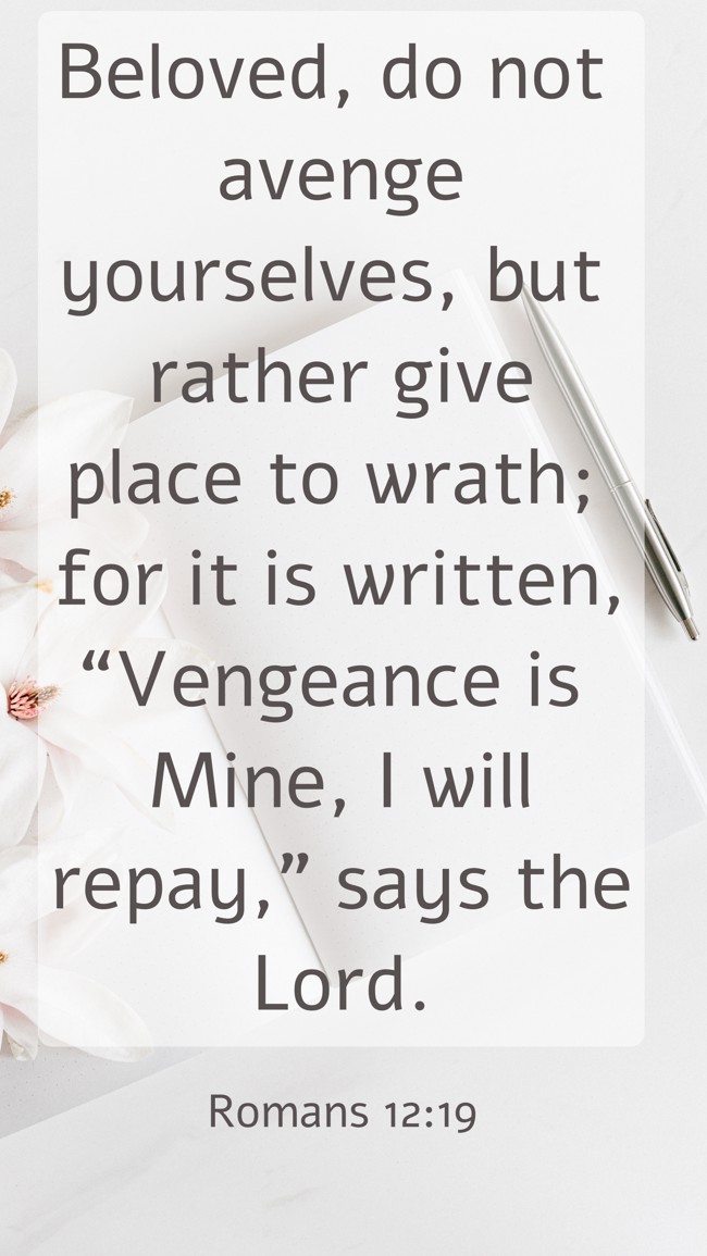 Beloved, do not avenge yourselves, but rather give place to wrath; for it is written, “Vengeance is Mine, I will repay,” says the Lord. - Romans 12:19
