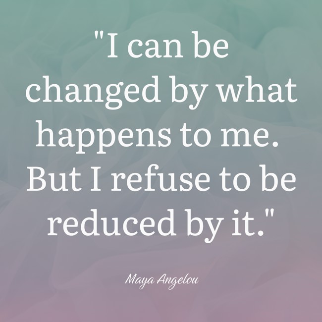 I can be changed by what happens to me. But I refuse to be reduced by it. - Maya Angelou