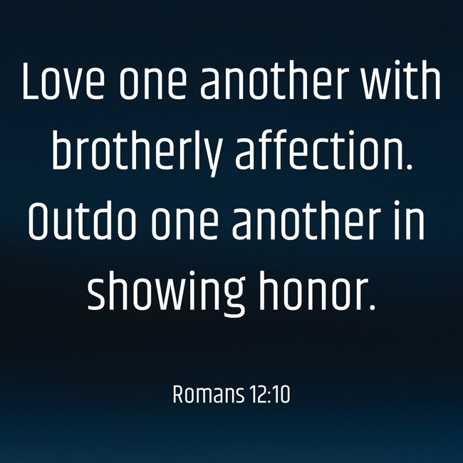 Love one another with brotherly affection. Outdo one another in showing honor. - Romans 12:10