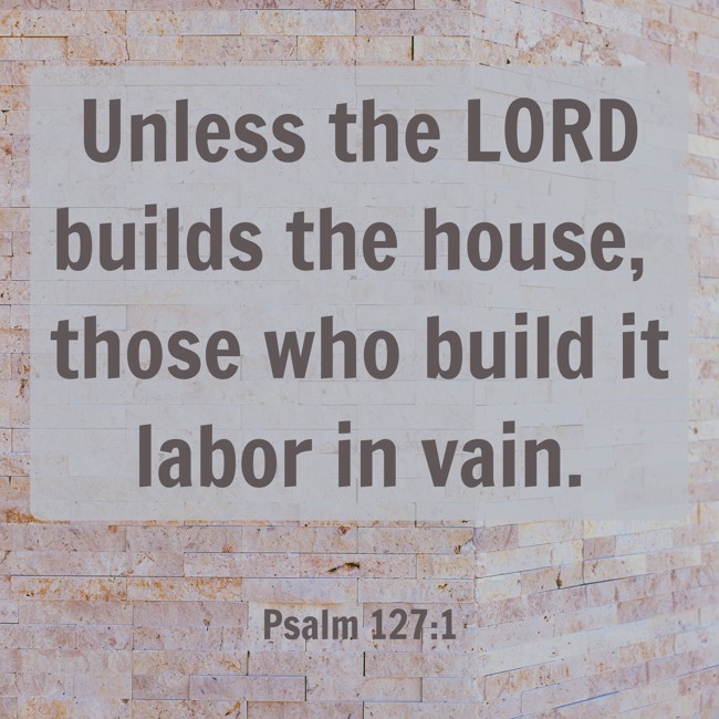 Unless the LORD builds the house, those who build it labor in vain. - Psalm 127:1