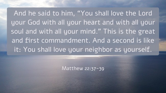 And he said to him, “You shall love the Lord your God with all your heart and with all your soul and with all your mind.” This is the great and first commandment. And a second is like it: You shall love your neighbor as yourself. - Matthew 22:37-39