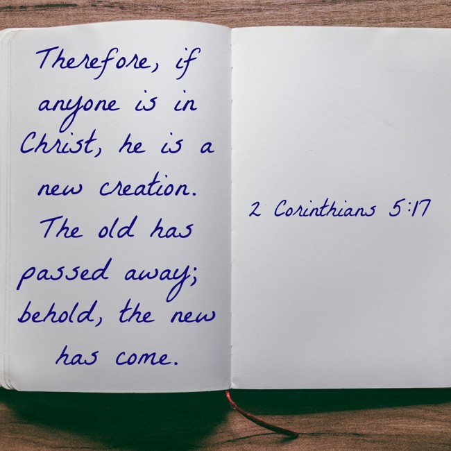 Therefore, if anyone is in Christ, he is a new creation. The old has passed away; behold, the new has come. - 2 Corinthians 5:17