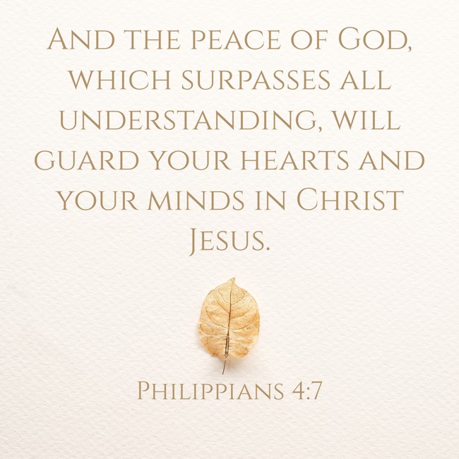And the peace of God, which surpasses all understanding, will guard your hearts and your minds in Christ Jesus. - Philippians 4:7