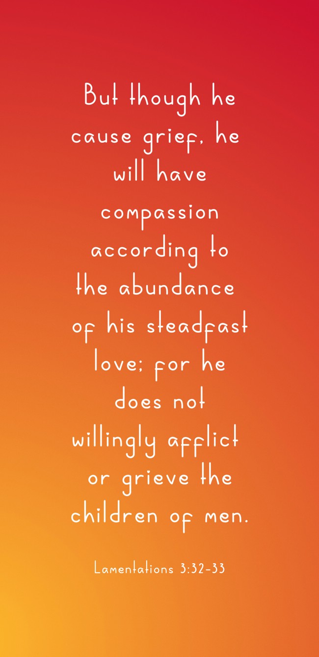 But though he cause grief, he will have compassion according to the abundance of his steadfast love; for he does not willingly afflict or grieve the children of men. - Lamentations 3:32-33