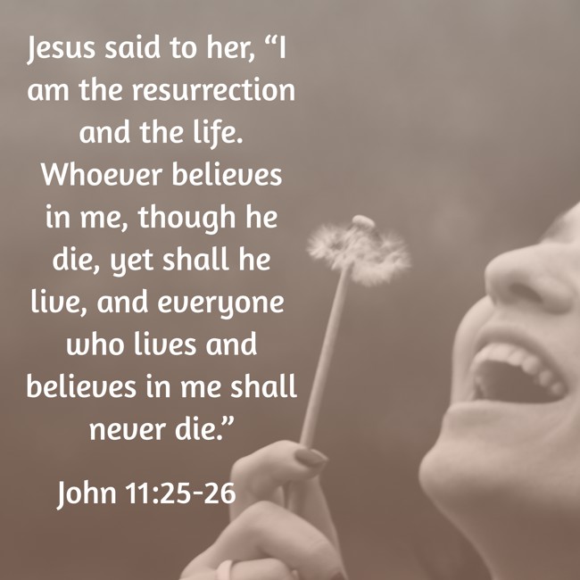 Jesus said to her, “I am the resurrection and the life. Whoever believes in me, though he die, yet shall he live, and everyone who lives and believes in me shall never die.” - John 11:25-26