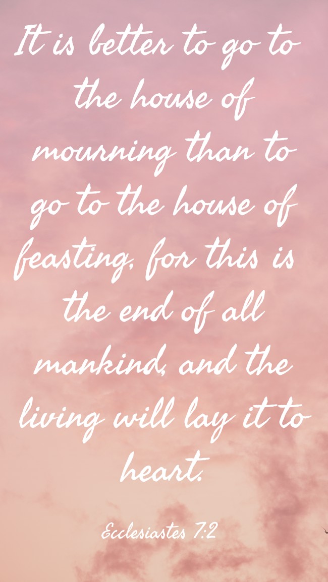 It is better to go to the house of mourning than to go to the house of feasting, for this is the end of all mankind, and the living will lay it to heart. - Ecclesiastes 7:2