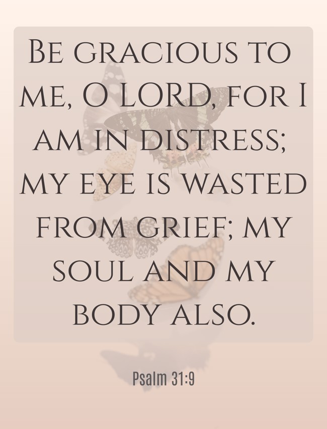Be gracious to me, O LORD, for I am in distress; my eye is wasted from grief; my soul and my body also. - Psalm 31:9