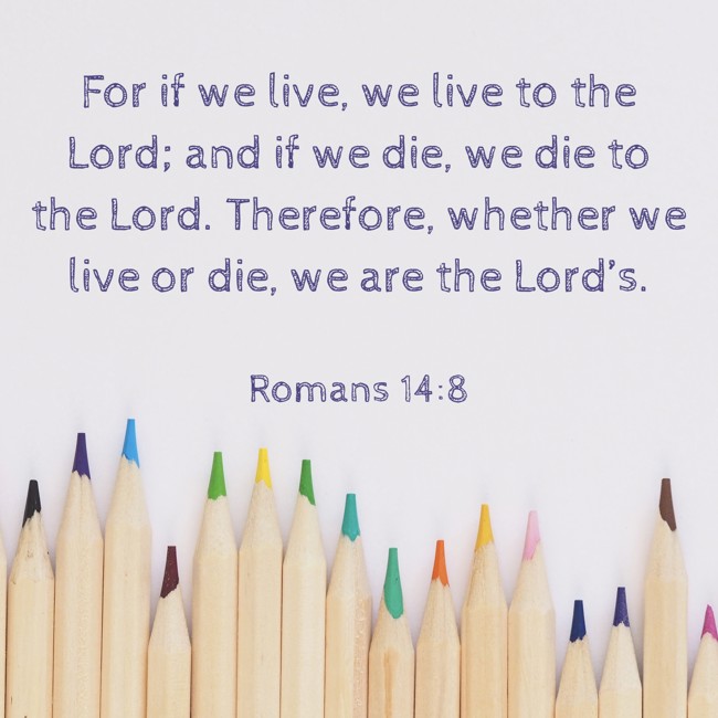 For if we live, we live to the Lord; and if we die, we die to the Lord. Therefore, whether we live or die, we are the Lord’s. - Romans 14:8