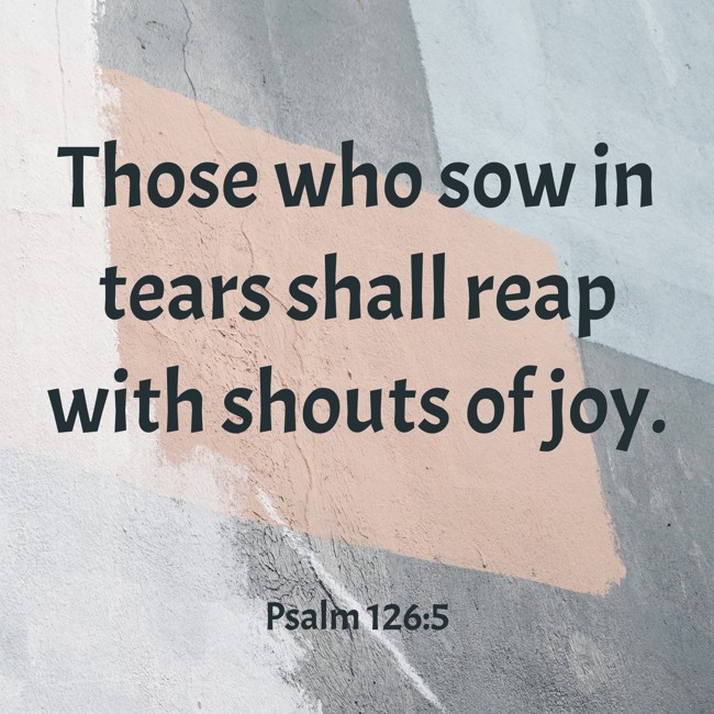 Those who sow in tears shall reap with shouts of joy. - Psalm 126:5