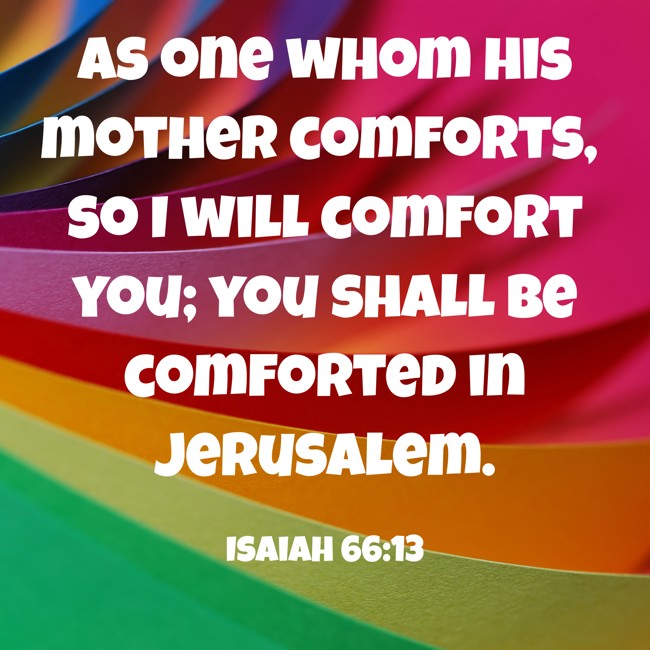 As one whom his mother comforts, so I will comfort you; you shall be comforted in Jerusalem. - Isaiah 66:13