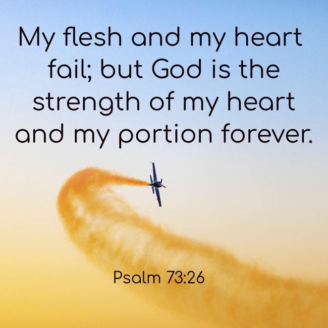 My flesh and my heart fail; but God is the strength of my heart and my portion forever. - Psalm 73:26