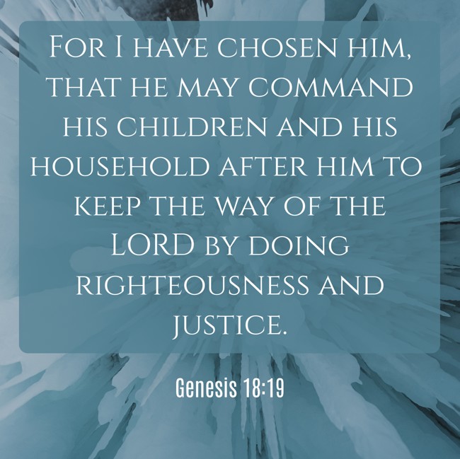 For I have chosen him, that he may command his children and his household after him to keep the way of the LORD by doing righteousness and justice. - Genesis 18:19
