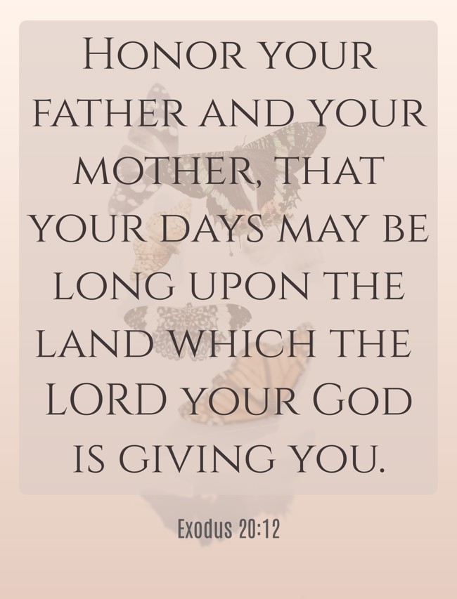Honor your father and your mother, that your days may be long upon the land which the LORD your God is giving you. - Exodus 20:12