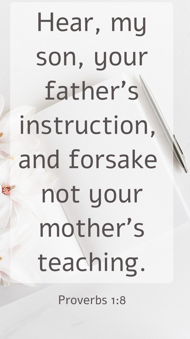 Hear, my son, your father's instruction, and forsake not your mother's teaching. - Proverbs 1:8