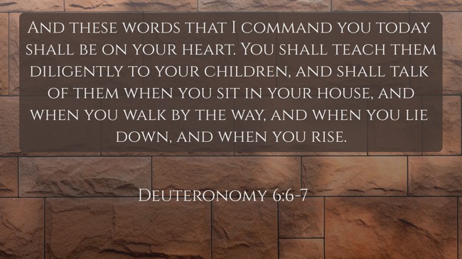 And these words that I command you today shall be on your heart. You shall teach them diligently to your children, and shall talk of them when you sit in your house, and when you walk by the way, and when you lie down, and when you rise. - Deuteronomy 6:6-7