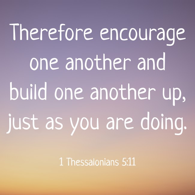 Therefore encourage one another and build one another up, just as you are doing. - 1 Thessalonians 5:11